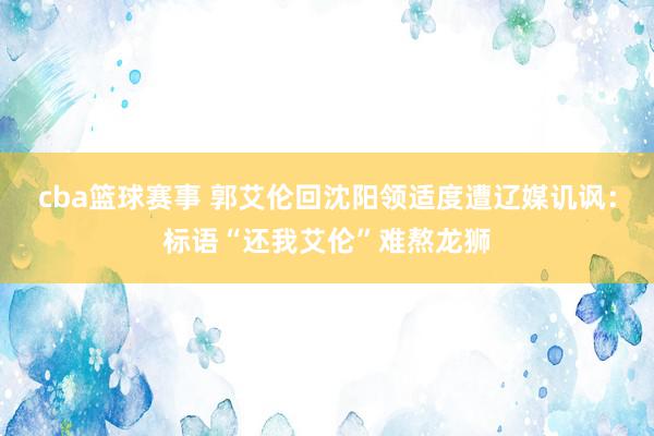 cba篮球赛事 郭艾伦回沈阳领适度遭辽媒讥讽：标语“还我艾伦”难熬龙狮