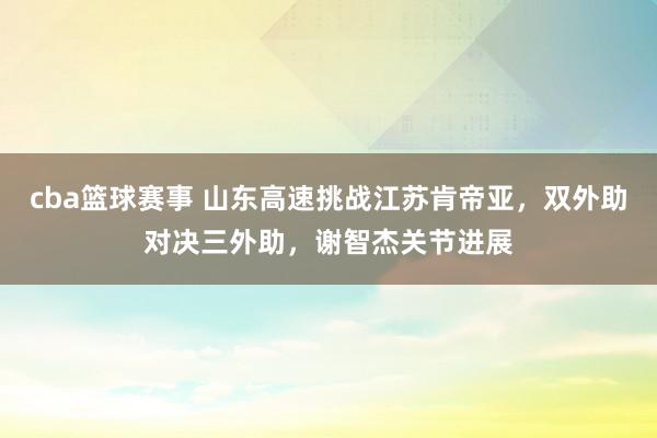 cba篮球赛事 山东高速挑战江苏肯帝亚，双外助对决三外助，谢智杰关节进展