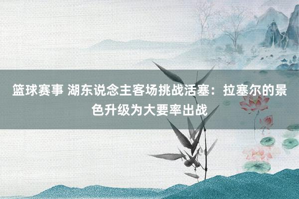 篮球赛事 湖东说念主客场挑战活塞：拉塞尔的景色升级为大要率出战