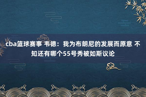 cba篮球赛事 韦德：我为布朗尼的发展而原意 不知还有哪个55号秀被如斯议论