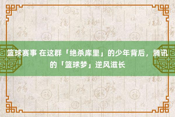 篮球赛事 在这群「绝杀库里」的少年背后，腾讯的「篮球梦」逆风滋长