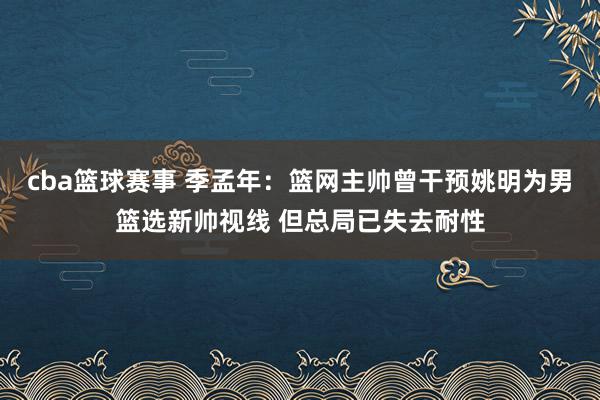 cba篮球赛事 季孟年：篮网主帅曾干预姚明为男篮选新帅视线 但总局已失去耐性