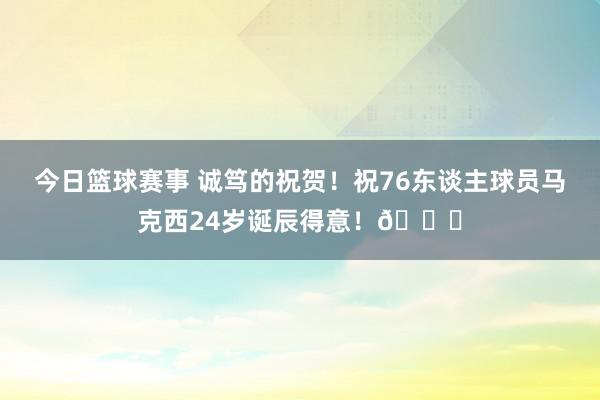 今日篮球赛事 诚笃的祝贺！祝76东谈主球员马克西24岁诞辰得意！🎂