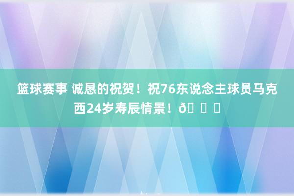 篮球赛事 诚恳的祝贺！祝76东说念主球员马克西24岁寿辰情景！🎂