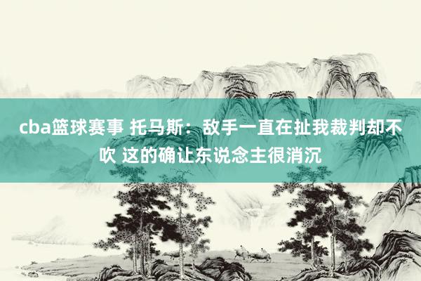 cba篮球赛事 托马斯：敌手一直在扯我裁判却不吹 这的确让东说念主很消沉