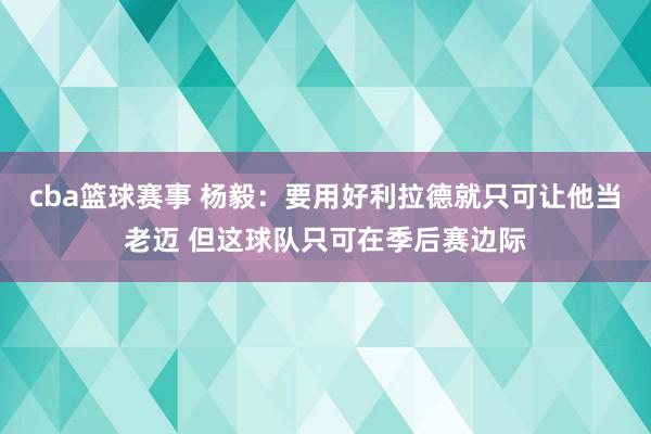 cba篮球赛事 杨毅：要用好利拉德就只可让他当老迈 但这球队只可在季后赛边际