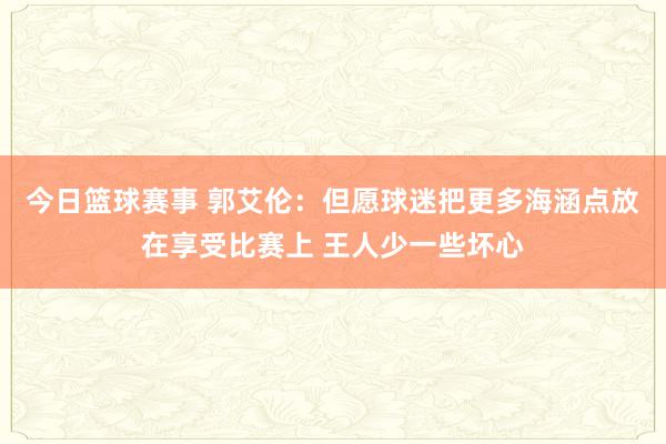 今日篮球赛事 郭艾伦：但愿球迷把更多海涵点放在享受比赛上 王人少一些坏心