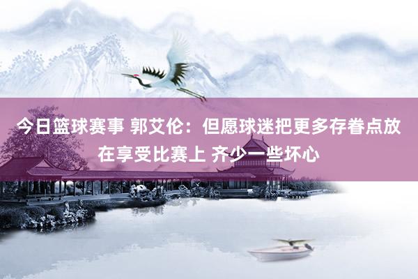 今日篮球赛事 郭艾伦：但愿球迷把更多存眷点放在享受比赛上 齐少一些坏心