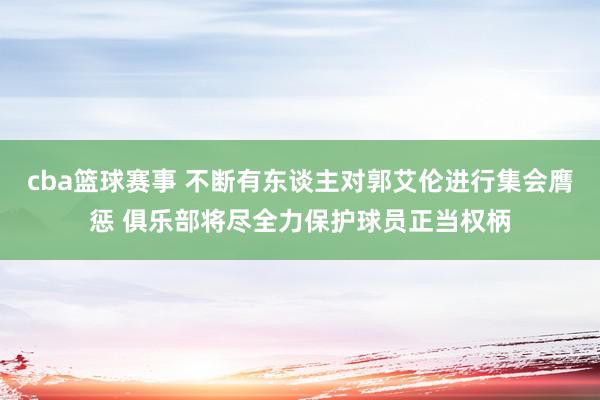 cba篮球赛事 不断有东谈主对郭艾伦进行集会膺惩 俱乐部将尽全力保护球员正当权柄