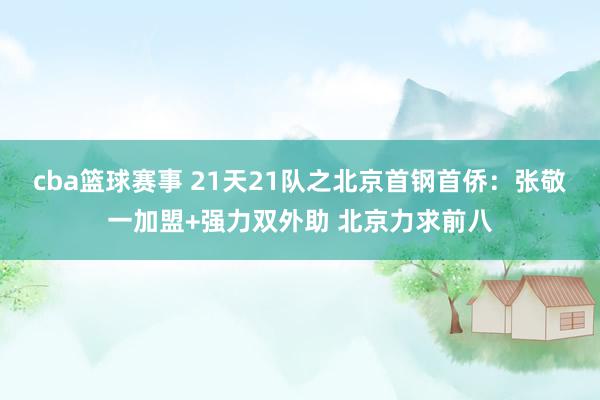 cba篮球赛事 21天21队之北京首钢首侨：张敬一加盟+强力双外助 北京力求前八