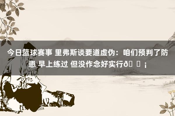 今日篮球赛事 里弗斯谈要道虚伪：咱们预判了防患 早上练过 但没作念好实行😡