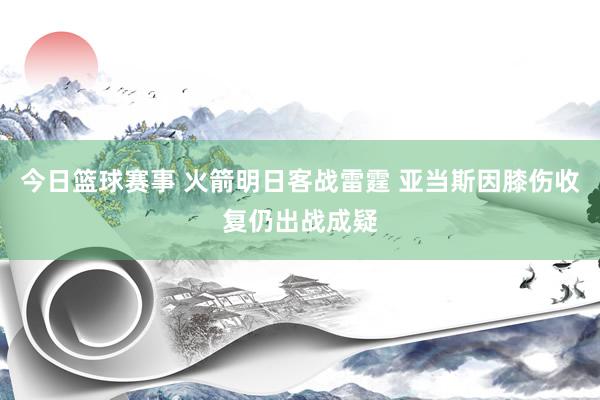 今日篮球赛事 火箭明日客战雷霆 亚当斯因膝伤收复仍出战成疑