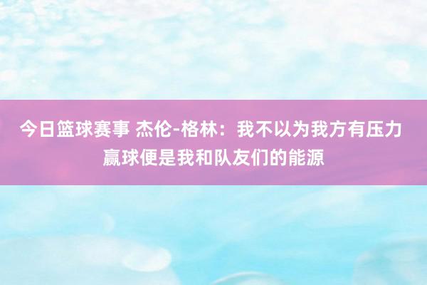 今日篮球赛事 杰伦-格林：我不以为我方有压力 赢球便是我和队友们的能源