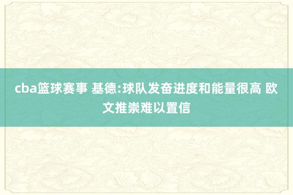 cba篮球赛事 基德:球队发奋进度和能量很高 欧文推崇难以置信