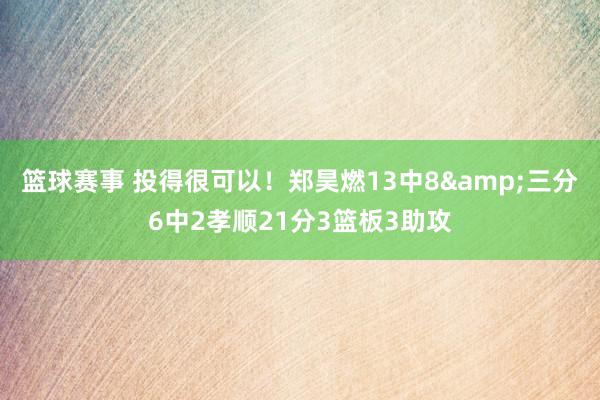 篮球赛事 投得很可以！郑昊燃13中8&三分6中2孝顺21分3篮板3助攻