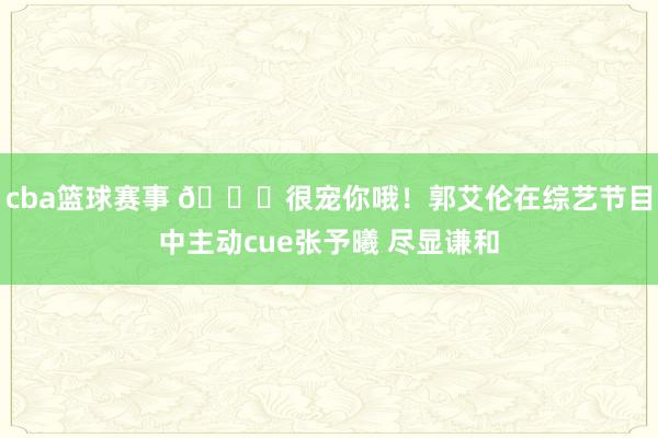 cba篮球赛事 😀很宠你哦！郭艾伦在综艺节目中主动cue张予曦 尽显谦和