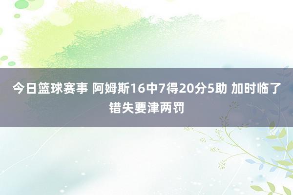 今日篮球赛事 阿姆斯16中7得20分5助 加时临了错失要津两罚