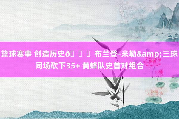 篮球赛事 创造历史🐝布兰登-米勒&三球同场砍下35+ 黄蜂队史首对组合