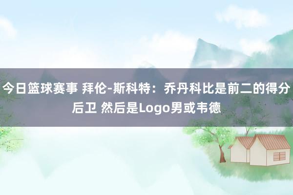 今日篮球赛事 拜伦-斯科特：乔丹科比是前二的得分后卫 然后是Logo男或韦德