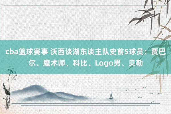 cba篮球赛事 沃西谈湖东谈主队史前5球员：贾巴尔、魔术师、科比、Logo男、贝勒