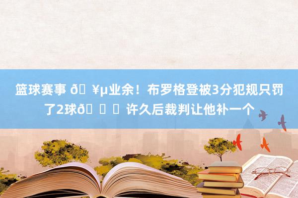 篮球赛事 🥵业余！布罗格登被3分犯规只罚了2球😐许久后裁判让他补一个