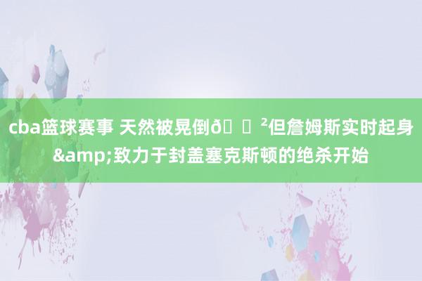 cba篮球赛事 天然被晃倒😲但詹姆斯实时起身&致力于封盖塞克斯顿的绝杀开始