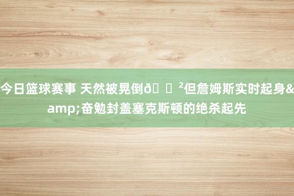 今日篮球赛事 天然被晃倒😲但詹姆斯实时起身&奋勉封盖塞克斯顿的绝杀起先