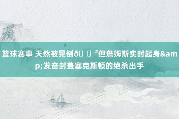 篮球赛事 天然被晃倒😲但詹姆斯实时起身&发奋封盖塞克斯顿的绝杀出手