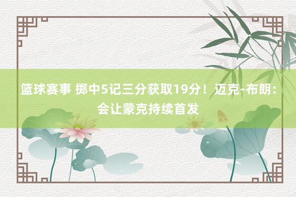 篮球赛事 掷中5记三分获取19分！迈克-布朗：会让蒙克持续首发