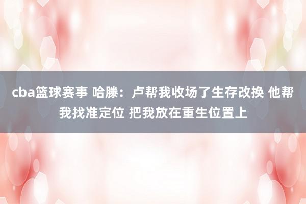 cba篮球赛事 哈滕：卢帮我收场了生存改换 他帮我找准定位 把我放在重生位置上