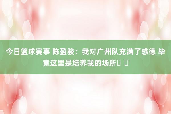 今日篮球赛事 陈盈骏：我对广州队充满了感德 毕竟这里是培养我的场所❤️