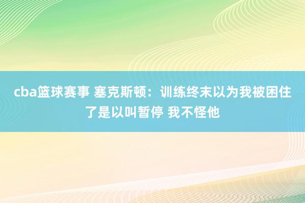 cba篮球赛事 塞克斯顿：训练终末以为我被困住了是以叫暂停 我不怪他