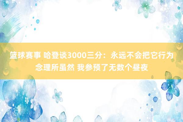 篮球赛事 哈登谈3000三分：永远不会把它行为念理所虽然 我参预了无数个昼夜