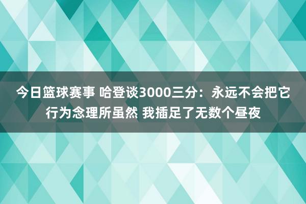 今日篮球赛事 哈登谈3000三分：永远不会把它行为念理所虽然 我插足了无数个昼夜