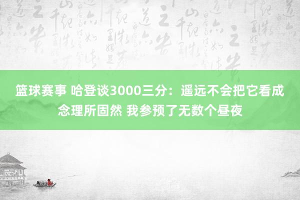 篮球赛事 哈登谈3000三分：遥远不会把它看成念理所固然 我参预了无数个昼夜