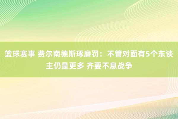 篮球赛事 费尔南德斯琢磨罚：不管对面有5个东谈主仍是更多 齐要不息战争