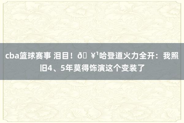 cba篮球赛事 泪目！🥹哈登道火力全开：我照旧4、5年莫得饰演这个变装了