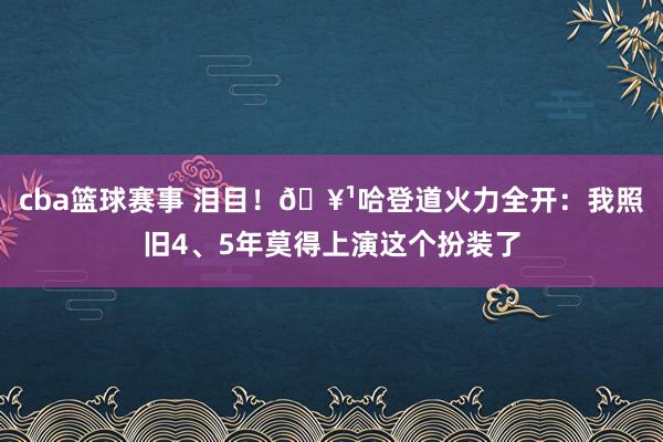 cba篮球赛事 泪目！🥹哈登道火力全开：我照旧4、5年莫得上演这个扮装了