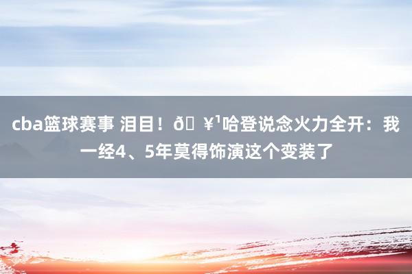 cba篮球赛事 泪目！🥹哈登说念火力全开：我一经4、5年莫得饰演这个变装了