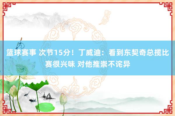 篮球赛事 次节15分！丁威迪：看到东契奇总揽比赛很兴味 对他推崇不诧异