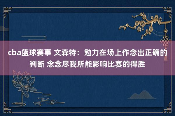 cba篮球赛事 文森特：勉力在场上作念出正确的判断 念念尽我所能影响比赛的得胜