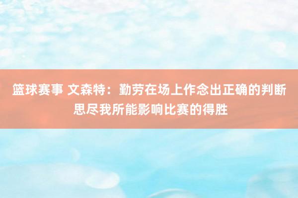 篮球赛事 文森特：勤劳在场上作念出正确的判断 思尽我所能影响比赛的得胜