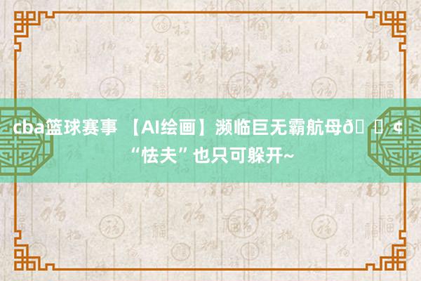 cba篮球赛事 【AI绘画】濒临巨无霸航母🚢 “怯夫”也只可躲开~