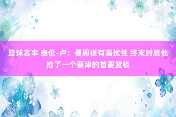 篮球赛事 泰伦-卢：曼恩很有骚扰性 终末时辰他抢了一个要津的首要篮板