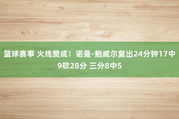 篮球赛事 火线赞成！诺曼-鲍威尔复出24分钟17中9砍28分 三分8中5