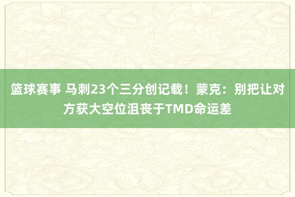 篮球赛事 马刺23个三分创记载！蒙克：别把让对方获大空位沮丧于TMD命运差