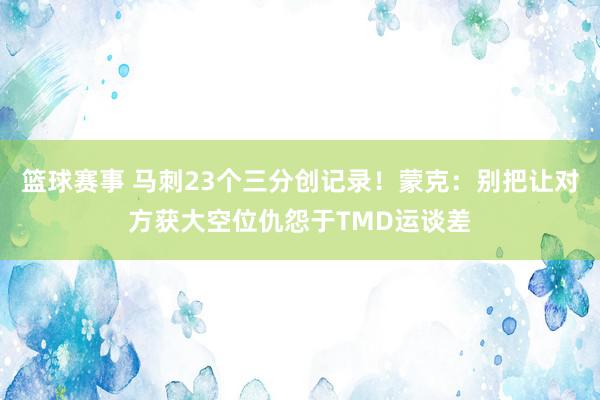 篮球赛事 马刺23个三分创记录！蒙克：别把让对方获大空位仇怨于TMD运谈差