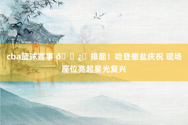 cba篮球赛事 🐿️排面！哈登撒盐庆祝 现场座位亮起星光复兴