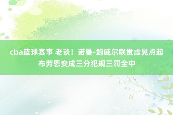 cba篮球赛事 老谈！诺曼-鲍威尔联贯虚晃点起布劳恩变成三分犯规三罚全中