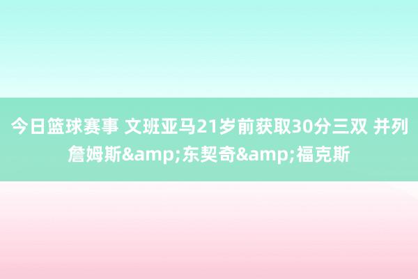 今日篮球赛事 文班亚马21岁前获取30分三双 并列詹姆斯&东契奇&福克斯